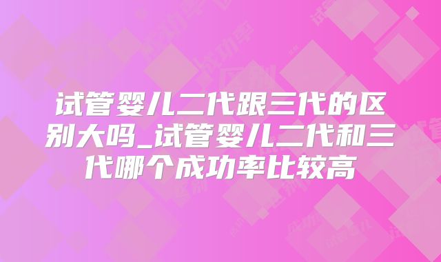 试管婴儿二代跟三代的区别大吗_试管婴儿二代和三代哪个成功率比较高