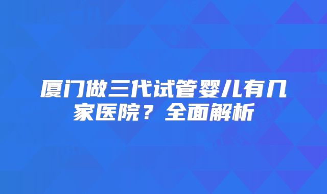 厦门做三代试管婴儿有几家医院？全面解析