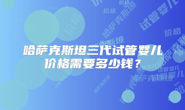 哈萨克斯坦三代试管婴儿价格需要多少钱?