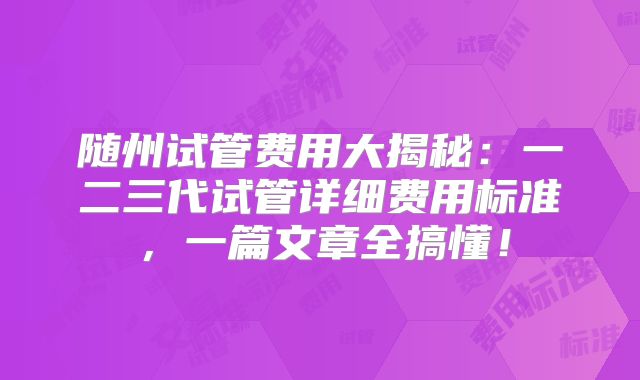 随州试管费用大揭秘:一二三代试管详细费用标准,一篇文章全搞懂!
