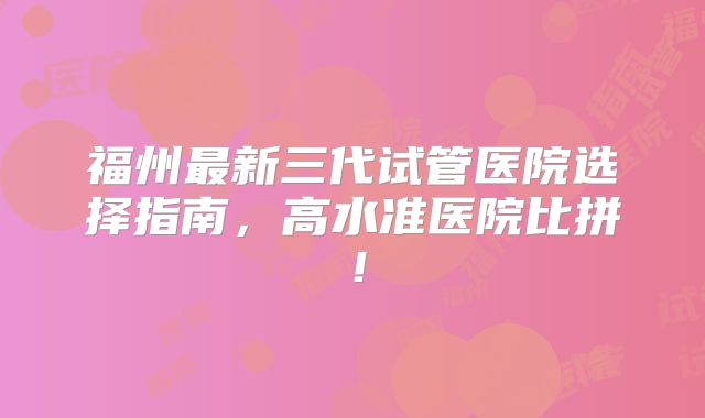 福州最新三代试管医院选择指南,高水准医院比拼!