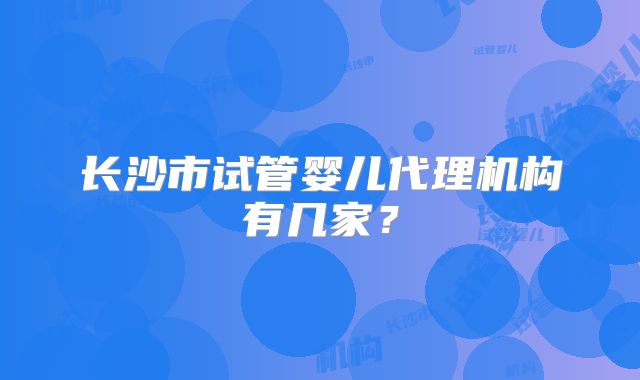 长沙市试管婴儿代理机构有几家?