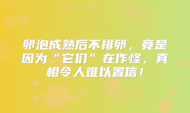 卵泡成熟后不排卵,竟是因为“它们”在作怪,真相令人难以置信!