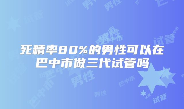 死精率80%的男性可以在巴中市做三代试管吗