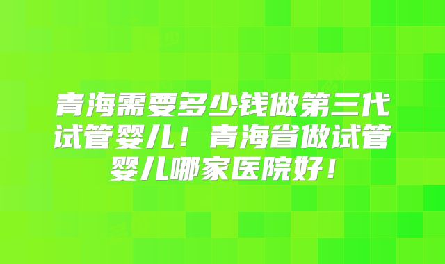 青海需要多少钱做第三代试管婴儿!青海省做试管婴儿哪家医院好!