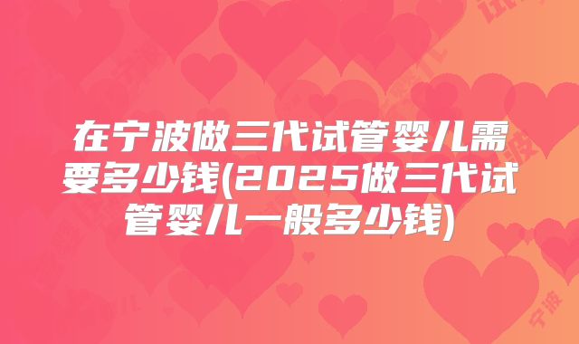 在宁波做三代试管婴儿需要多少钱(2025做三代试管婴儿一般多少钱)