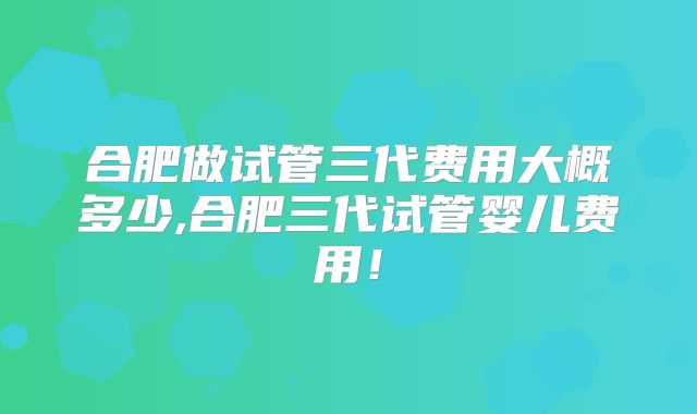 合肥做试管三代费用大概多少,合肥三代试管婴儿费用！