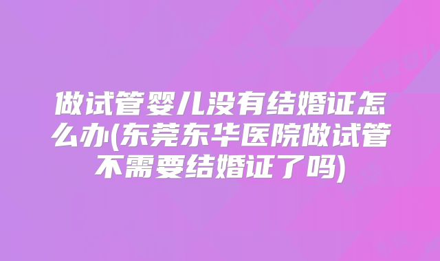 做试管婴儿没有结婚证怎么办(东莞东华医院做试管不需要结婚证了吗)