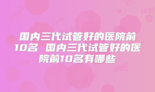 国内三代试管好的医院前10名 国内三代试管好的医院前10名有哪些