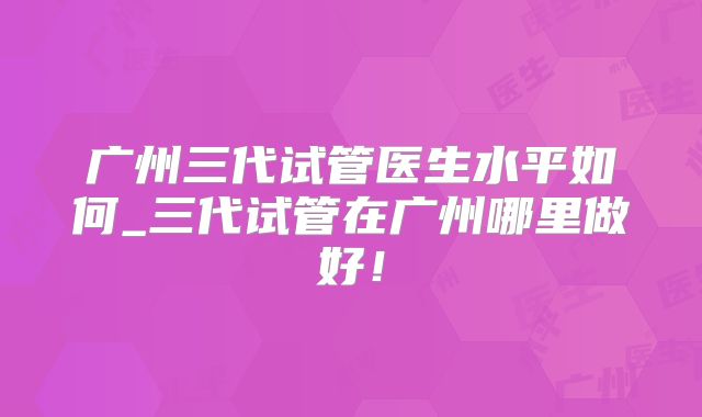 广州三代试管医生水平如何_三代试管在广州哪里做好！