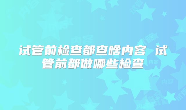 试管前检查都查啥内容 试管前都做哪些检查
