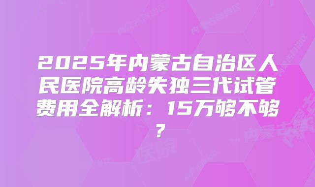 2025年内蒙古自治区人民医院高龄失独三代试管费用全解析：15万够不够？