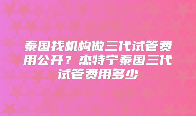 泰国找机构做三代试管费用公开?杰特宁泰国三代试管费用多少