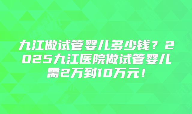 九江做试管婴儿多少钱?2025九江医院做试管婴儿需2万到10万元!