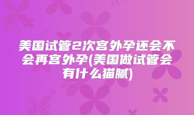 美国试管2次宫外孕还会不会再宫外孕(美国做试管会有什么猫腻)