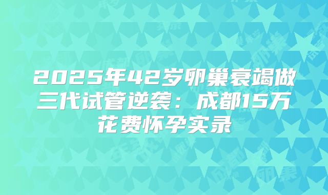 2025年42岁卵巢衰竭做三代试管逆袭：成都15万花费怀孕实录