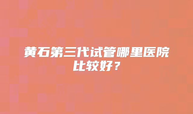 黄石第三代试管哪里医院比较好?