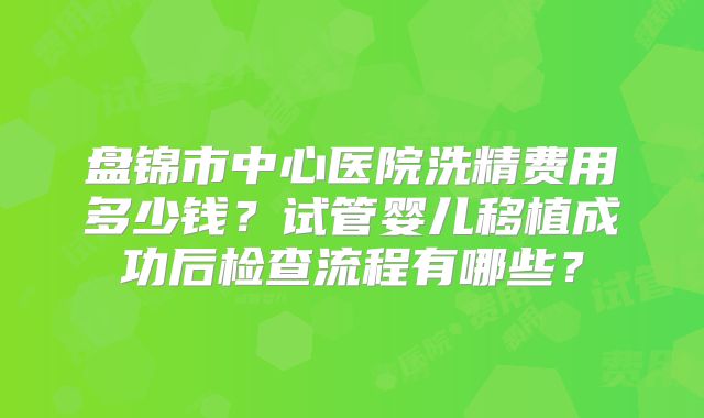 盘锦市中心医院洗精费用多少钱?试管婴儿移植成功后检查流程有哪些?
