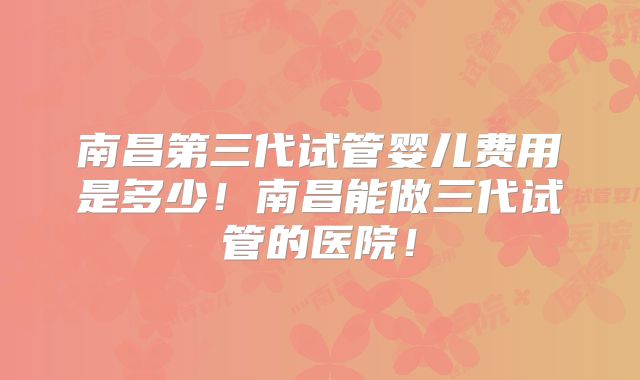 南昌第三代试管婴儿费用是多少!南昌能做三代试管的医院!