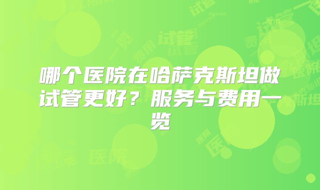 哪个医院在哈萨克斯坦做试管更好?服务与费用一览