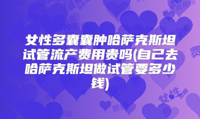 女性多囊囊肿哈萨克斯坦试管流产费用贵吗(自己去哈萨克斯坦做试管要多少钱)