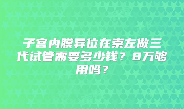 子宫内膜异位在崇左做三代试管需要多少钱?8万够用吗?