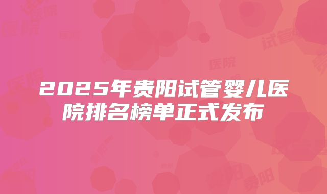 2025年贵阳试管婴儿医院排名榜单正式发布