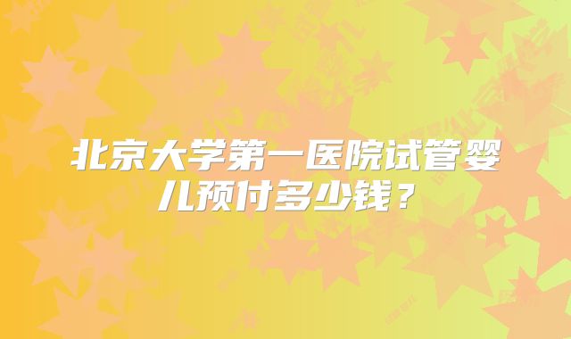 北京大学第一医院试管婴儿预付多少钱?