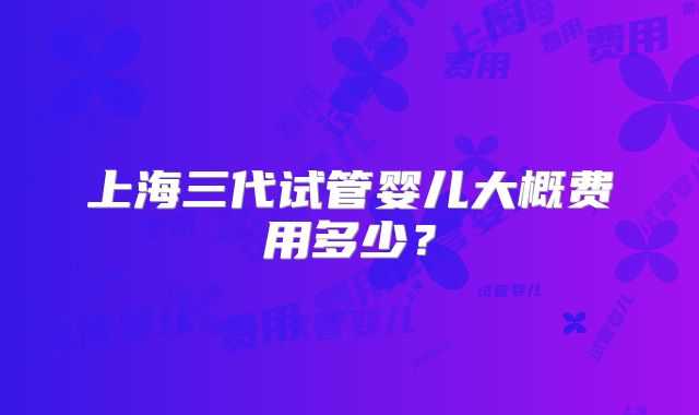 上海三代试管婴儿大概费用多少?