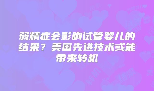 弱精症会影响试管婴儿的结果?美国先进技术或能带来转机