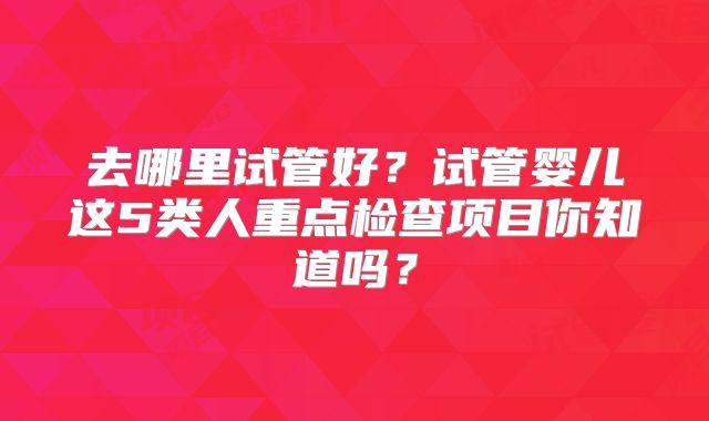 去哪里试管好?试管婴儿这5类人重点检查项目你知道吗?