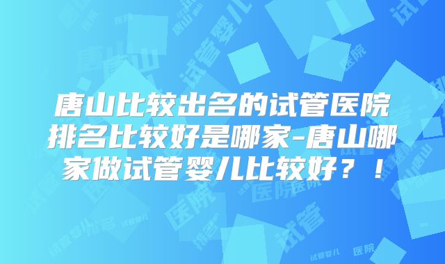 唐山比较出名的试管医院排名比较好是哪家-唐山哪家做试管婴儿比较好？！