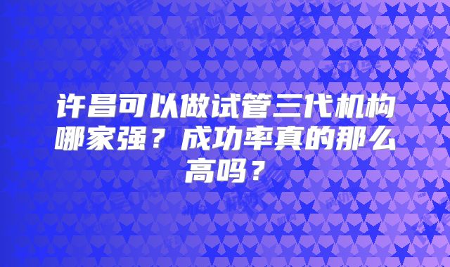许昌可以做试管三代机构哪家强?成功率真的那么高吗?