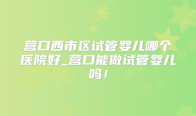 营口西市区试管婴儿哪个医院好_营口能做试管婴儿吗!
