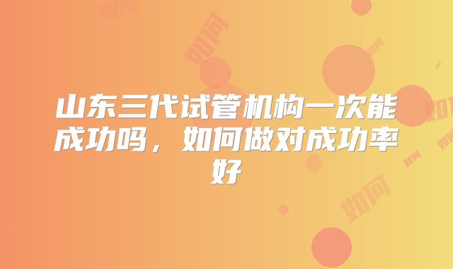 山东三代试管机构一次能成功吗,如何做对成功率好