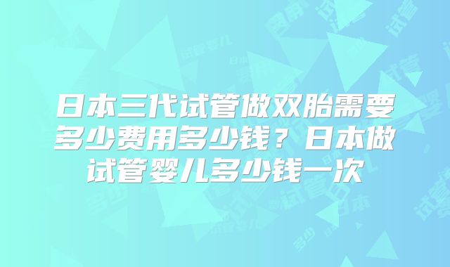 日本三代试管做双胎需要多少费用多少钱？日本做试管婴儿多少钱一次