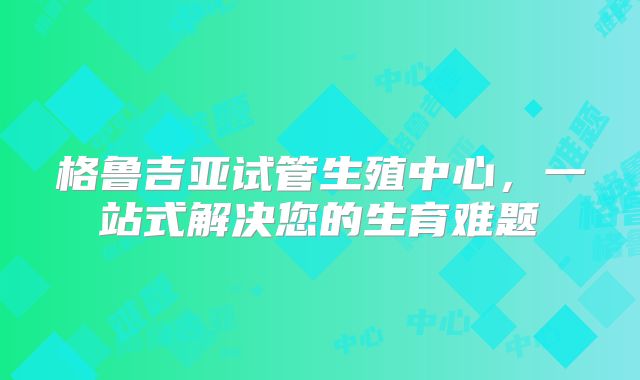 格鲁吉亚试管生殖中心,一站式解决您的生育难题