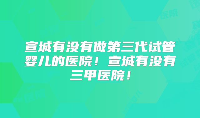 宣城有没有做第三代试管婴儿的医院!宣城有没有三甲医院!