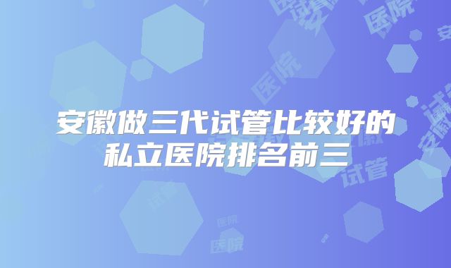 安徽做三代试管比较好的私立医院排名前三