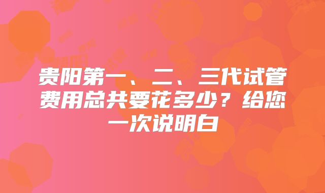 贵阳第一、二、三代试管费用总共要花多少?给您一次说明白