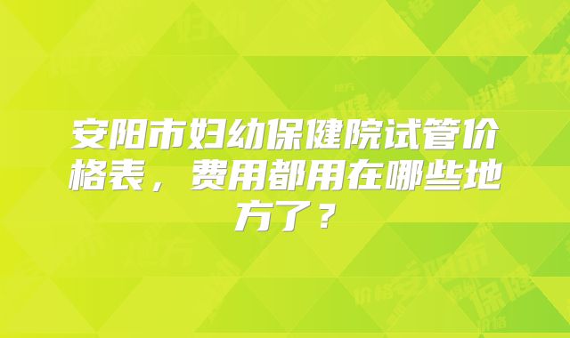 安阳市妇幼保健院试管价格表，费用都用在哪些地方了？