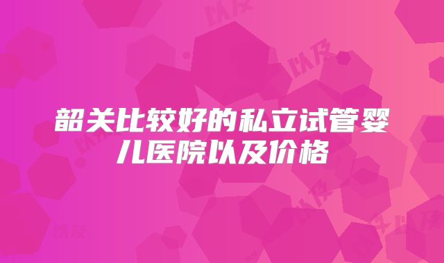 韶关比较好的私立试管婴儿医院以及价格