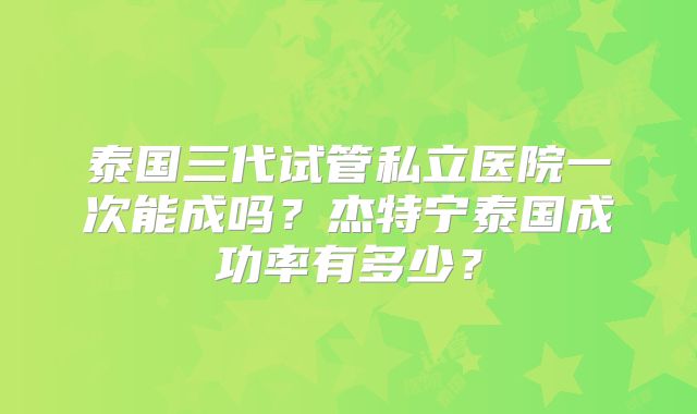 泰国三代试管私立医院一次能成吗？杰特宁泰国成功率有多少？
