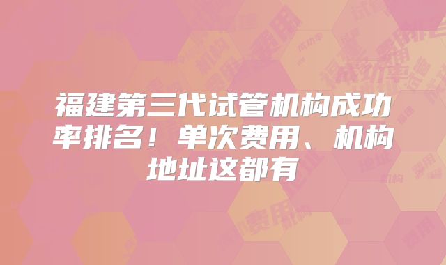 福建第三代试管机构成功率排名！单次费用、机构地址这都有