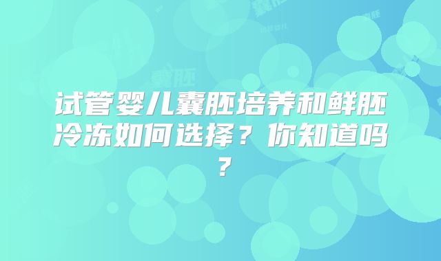试管婴儿囊胚培养和鲜胚冷冻如何选择?你知道吗?