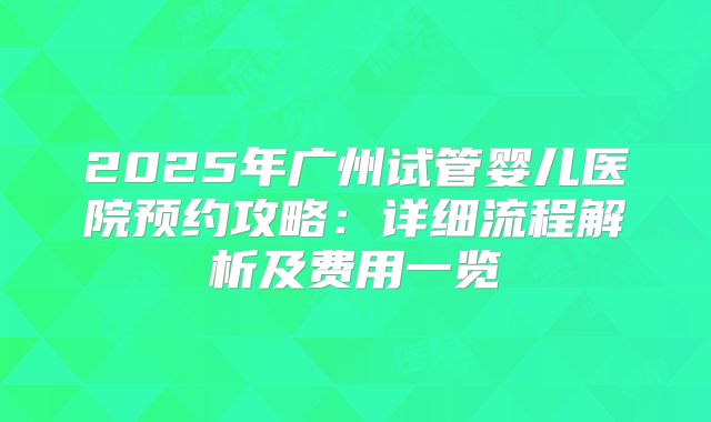 2025年广州试管婴儿医院预约攻略:详细流程解析及费用一览