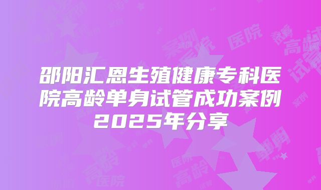 邵阳汇恩生殖健康专科医院高龄单身试管成功案例2025年分享