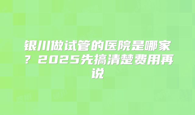 银川做试管的医院是哪家？2025先搞清楚费用再说