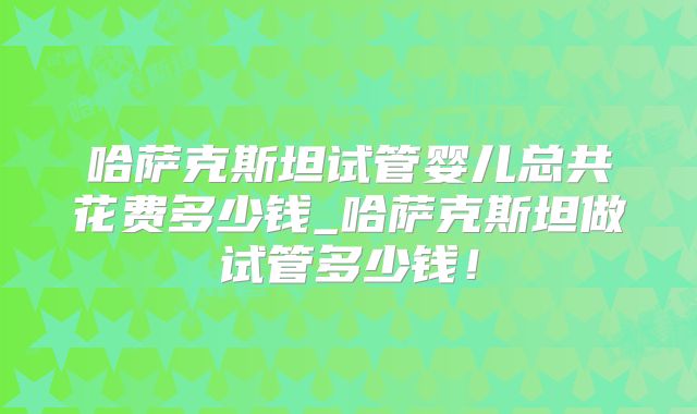 哈萨克斯坦试管婴儿总共花费多少钱_哈萨克斯坦做试管多少钱!