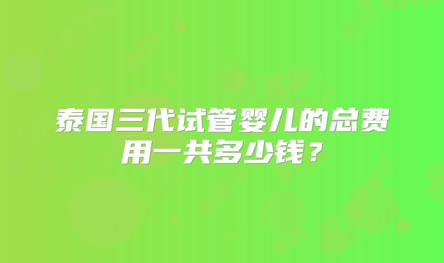 泰国三代试管婴儿的总费用一共多少钱?